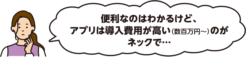 便利なのはわかるけど、アプリは導入費用が高い（数百万円～）のがネックで…