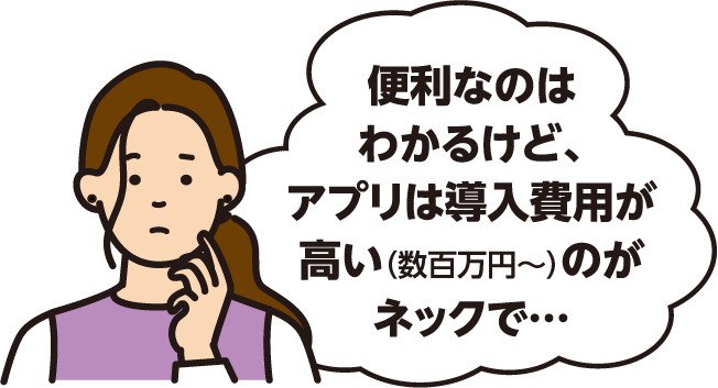 便利なのはわかるけど、アプリは導入費用が高い（数百万円～）のがネックで…
