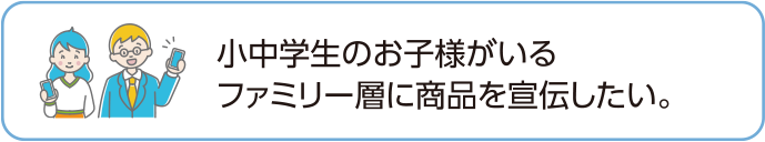 小中学生のお子様がいるファミリー層に商品を宣伝したい。